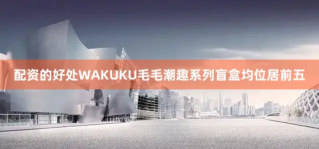 配资的好处WAKUKU毛毛潮趣系列盲盒均位居前五