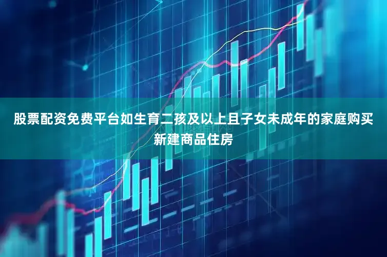 股票配资免费平台如生育二孩及以上且子女未成年的家庭购买新建商品住房