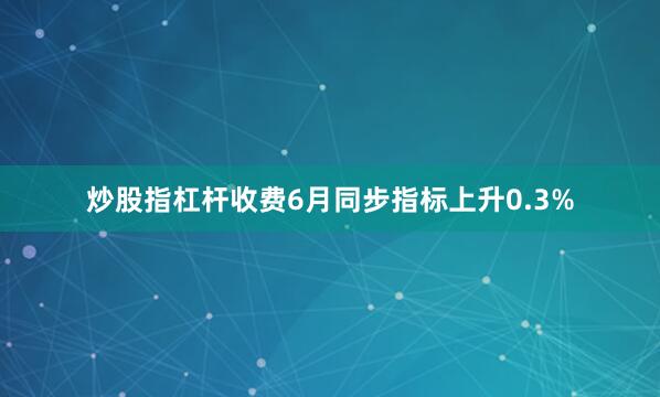 炒股指杠杆收费　　6月同步指标上升0.3%