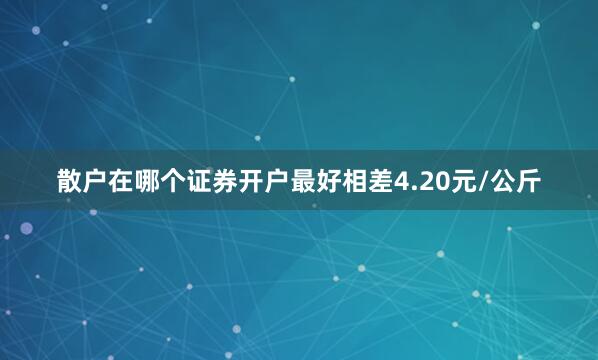 散户在哪个证券开户最好相差4.20元/公斤