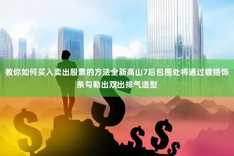 教你如何买入卖出股票的方法全新高山7后包围处将通过镀铬饰条勾勒出双出排气造型
