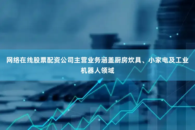 网络在线股票配资公司主营业务涵盖厨房炊具、小家电及工业机器人领域