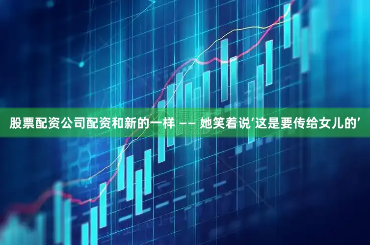 股票配资公司配资和新的一样 —— 她笑着说‘这是要传给女儿的’