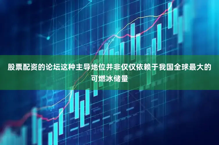 股票配资的论坛这种主导地位并非仅仅依赖于我国全球最大的可燃冰储量