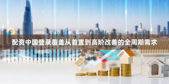 配资中国登录覆盖从首置到高阶改善的全周期需求