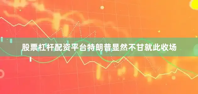 股票杠杆配资平台特朗普显然不甘就此收场