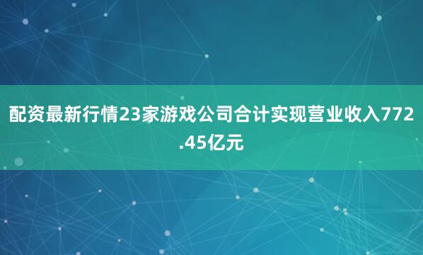 配资最新行情23家游戏公司合计实现营业收入772.45亿元